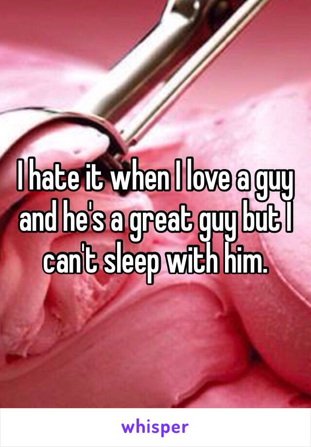 I hate it when I love a guy and he's a great guy but I can't sleep with him.