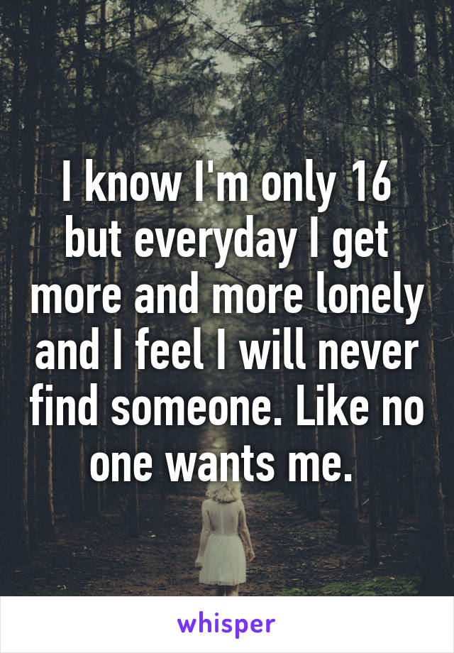 I know I'm only 16 but everyday I get more and more lonely and I feel I will never find someone. Like no one wants me. 