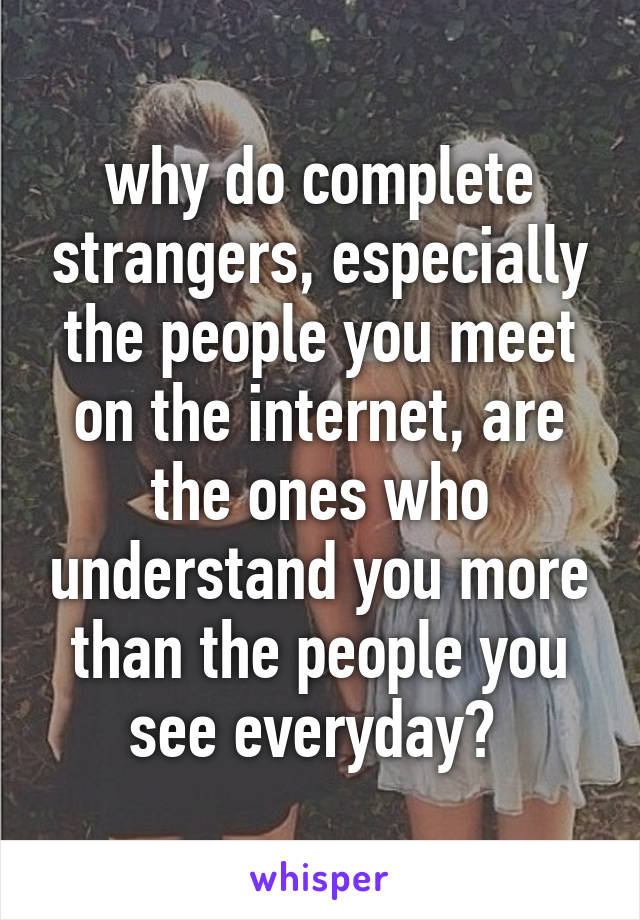 why do complete strangers, especially the people you meet on the internet, are the ones who understand you more than the people you see everyday? 