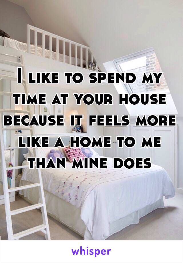 I like to spend my time at your house because it feels more like a home to me than mine does