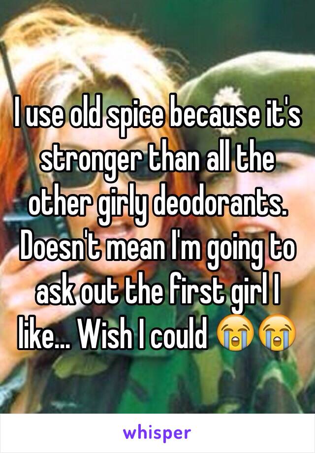 I use old spice because it's stronger than all the other girly deodorants. Doesn't mean I'm going to ask out the first girl I like... Wish I could 😭😭