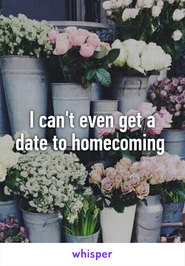 I can't even get a date to homecoming 