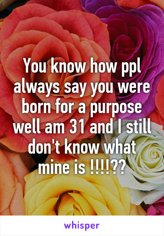 You know how ppl always say you were born for a purpose well am 31 and I still don't know what mine is !!!!??