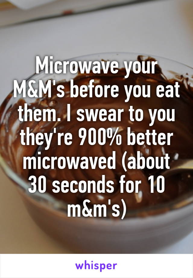 Microwave your M&M's before you eat them. I swear to you they're 900% better microwaved (about 30 seconds for 10 m&m's)