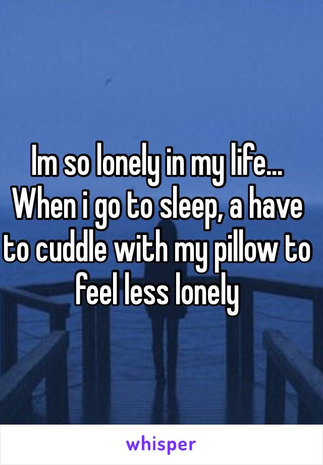 Im so lonely in my life... When i go to sleep, a have to cuddle with my pillow to feel less lonely