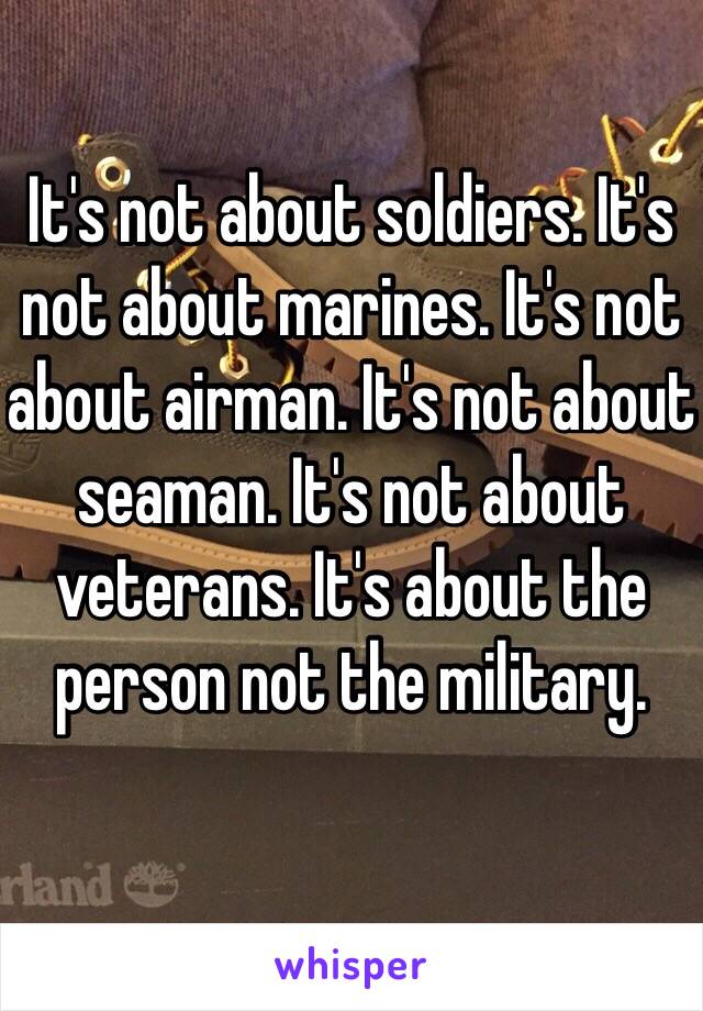 It's not about soldiers. It's not about marines. It's not about airman. It's not about seaman. It's not about veterans. It's about the person not the military. 