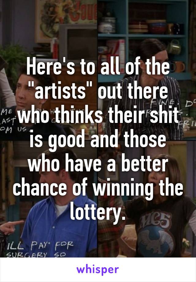 Here's to all of the "artists" out there who thinks their shit is good and those who have a better chance of winning the lottery.