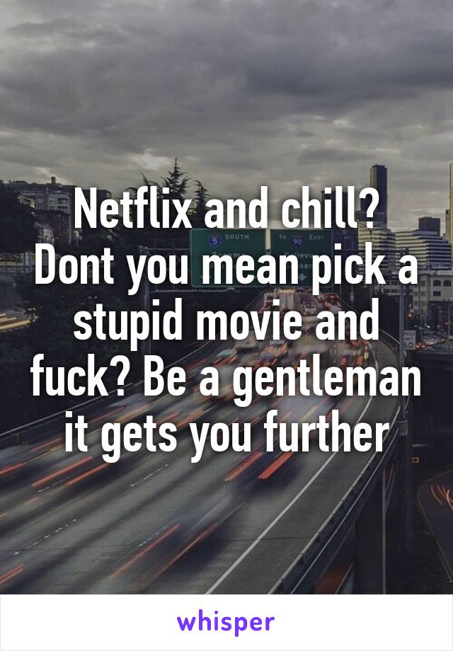 Netflix and chill? Dont you mean pick a stupid movie and fuck? Be a gentleman it gets you further