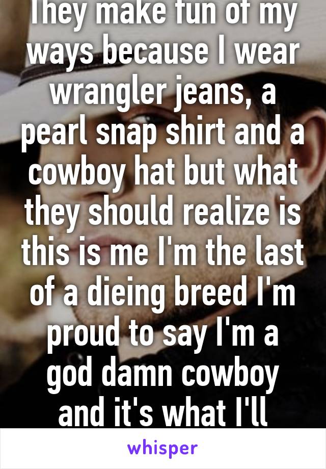 They make fun of my ways because I wear wrangler jeans, a pearl snap shirt and a cowboy hat but what they should realize is this is me I'm the last of a dieing breed I'm proud to say I'm a god damn cowboy and it's what I'll always be