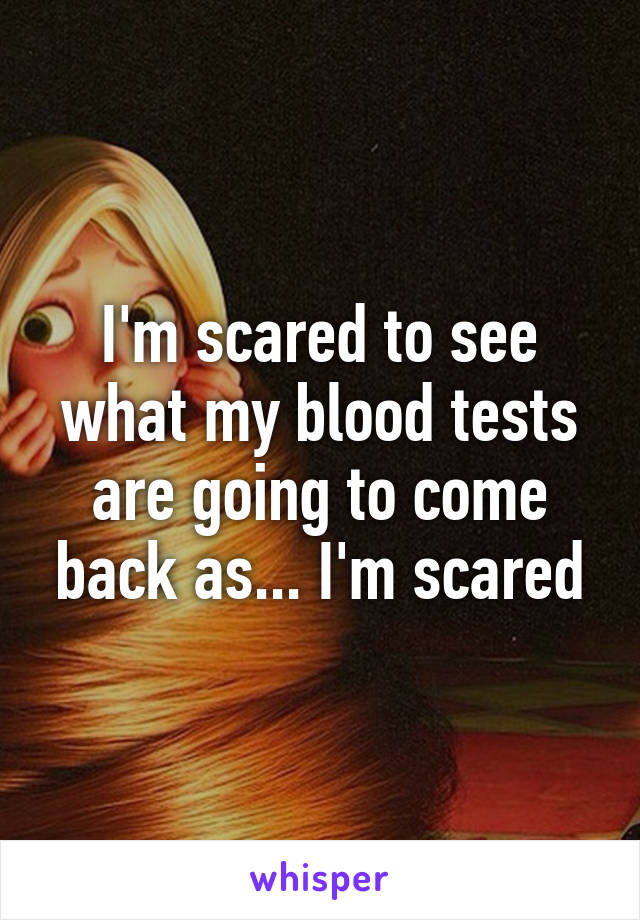 I'm scared to see what my blood tests are going to come back as... I'm scared