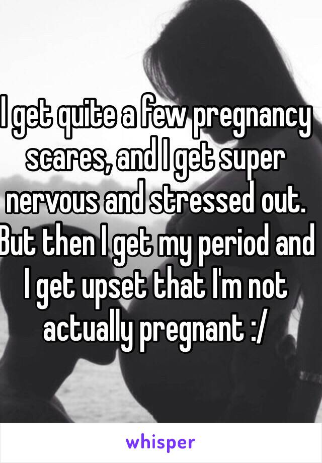 I get quite a few pregnancy scares, and I get super nervous and stressed out. But then I get my period and I get upset that I'm not actually pregnant :/