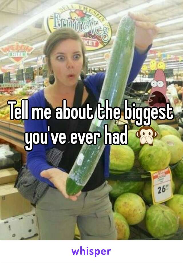 Tell me about the biggest you've ever had 🙊