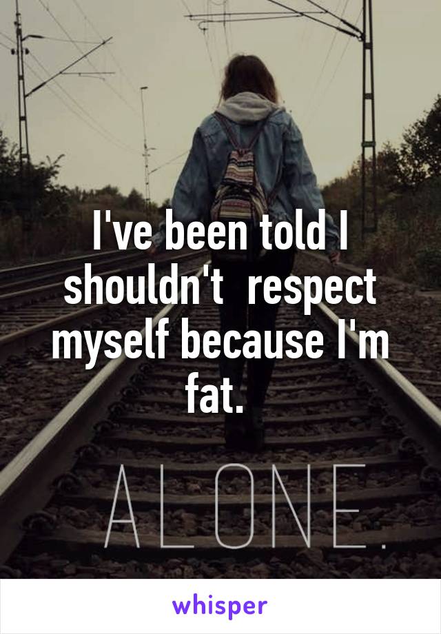 I've been told I shouldn't  respect myself because I'm fat. 