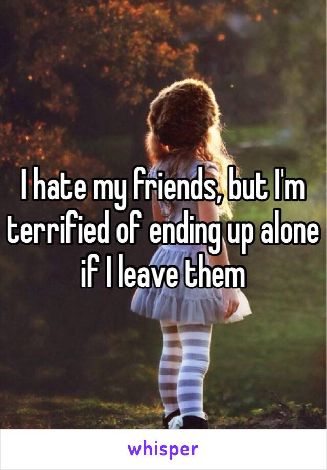 I hate my friends, but I'm terrified of ending up alone if I leave them