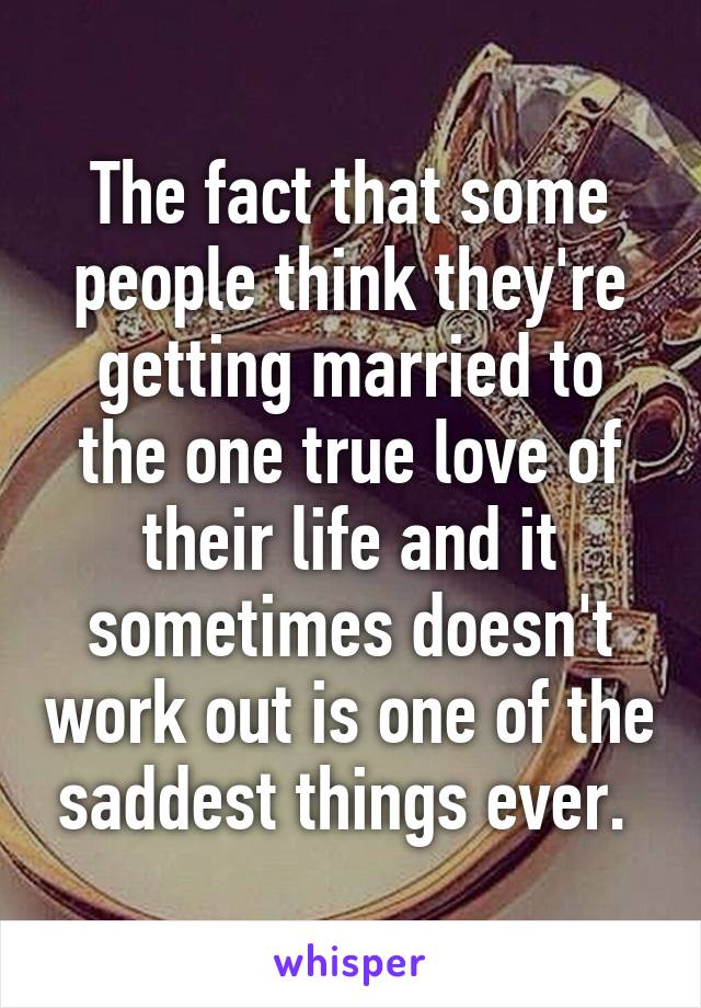 The fact that some people think they're getting married to the one true love of their life and it sometimes doesn't work out is one of the saddest things ever. 