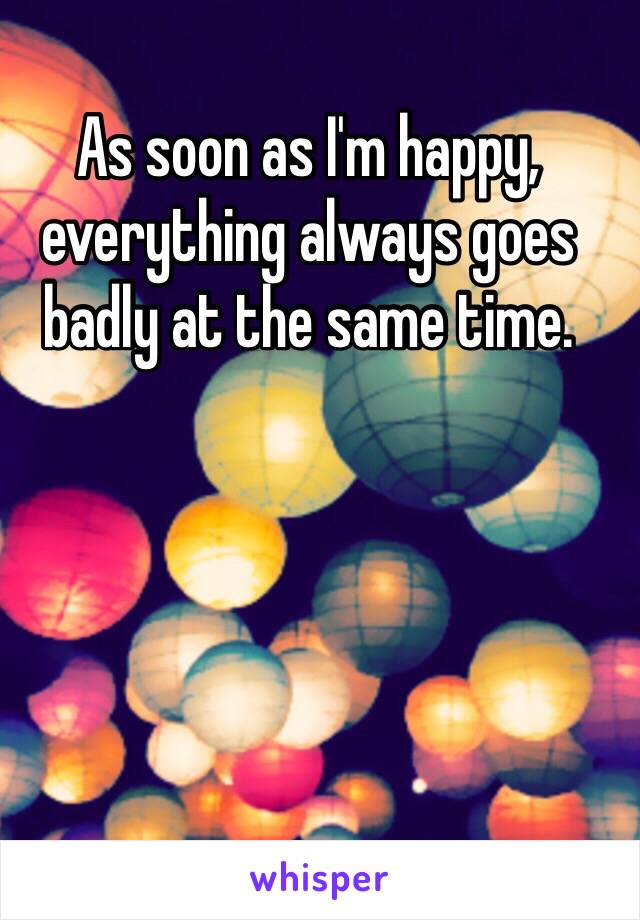 As soon as I'm happy, everything always goes badly at the same time. 