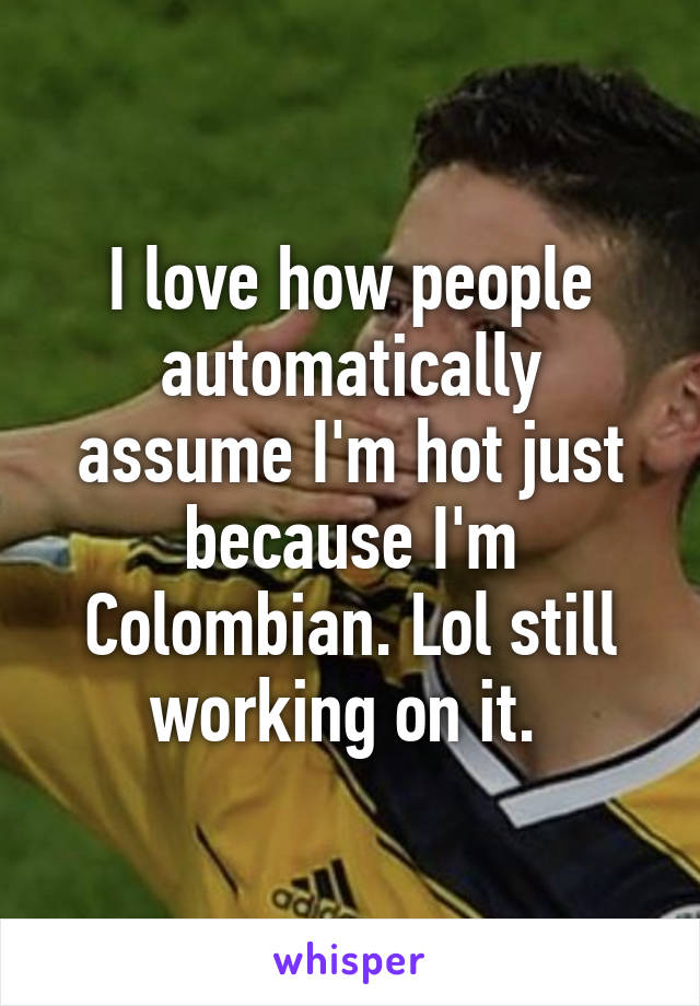 I love how people automatically assume I'm hot just because I'm Colombian. Lol still working on it. 