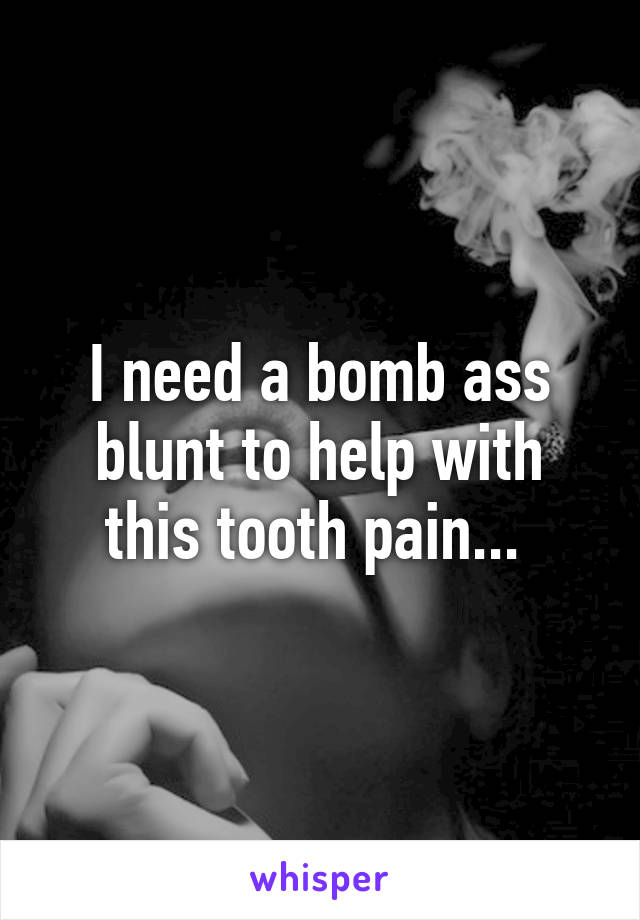 I need a bomb ass blunt to help with this tooth pain... 