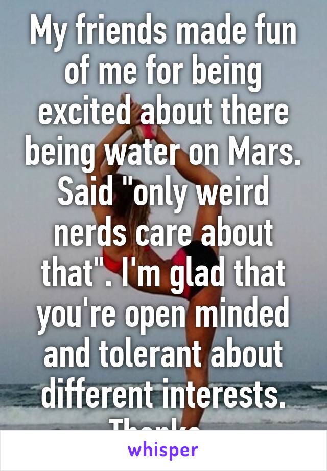 My friends made fun of me for being excited about there being water on Mars. Said "only weird nerds care about that". I'm glad that you're open minded and tolerant about different interests. Thanks. 