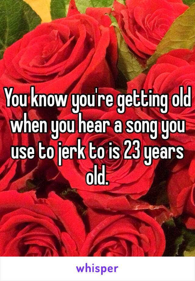 You know you're getting old when you hear a song you use to jerk to is 23 years old.