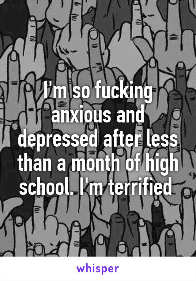 I'm so fucking anxious and depressed after less than a month of high school. I'm terrified 