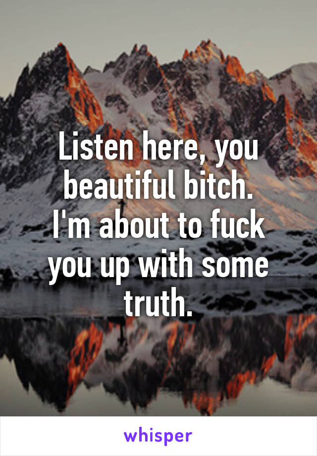 Listen here, you beautiful bitch.
I'm about to fuck you up with some truth.