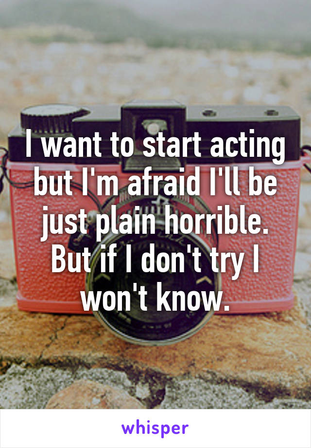 I want to start acting but I'm afraid I'll be just plain horrible. But if I don't try I won't know.