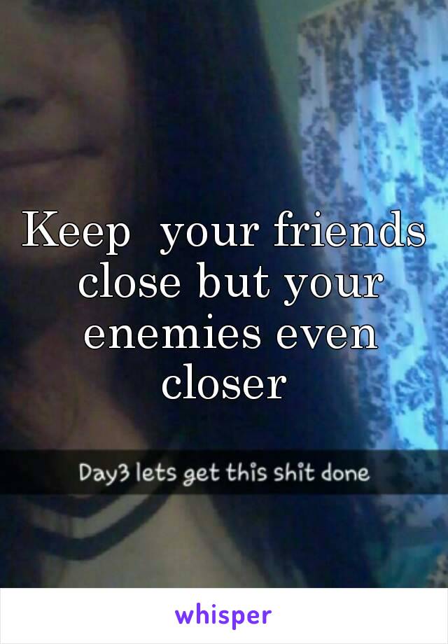 Keep  your friends close but your enemies even closer 