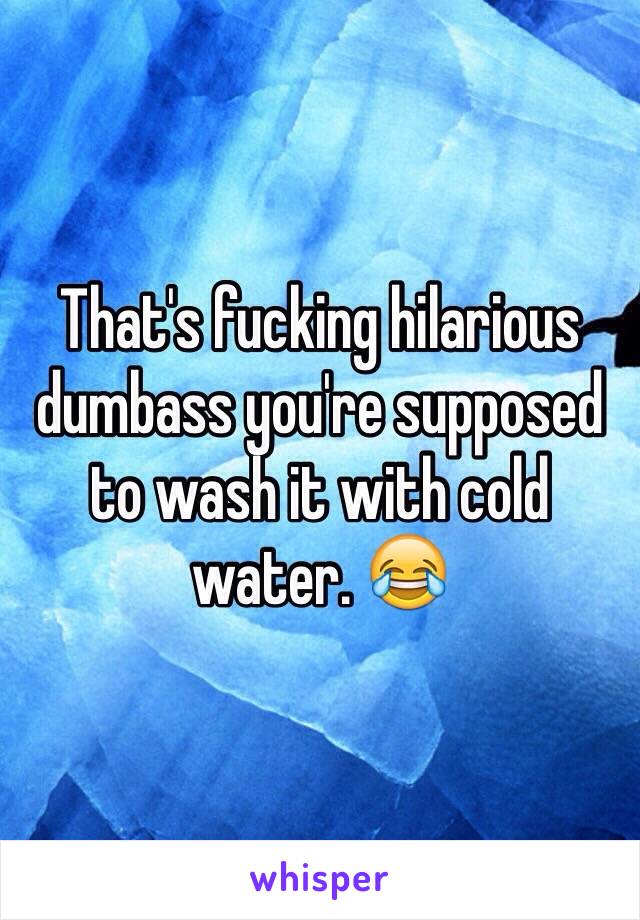 That's fucking hilarious dumbass you're supposed to wash it with cold water. 😂