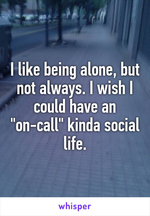 I like being alone, but not always. I wish I could have an "on-call" kinda social life.