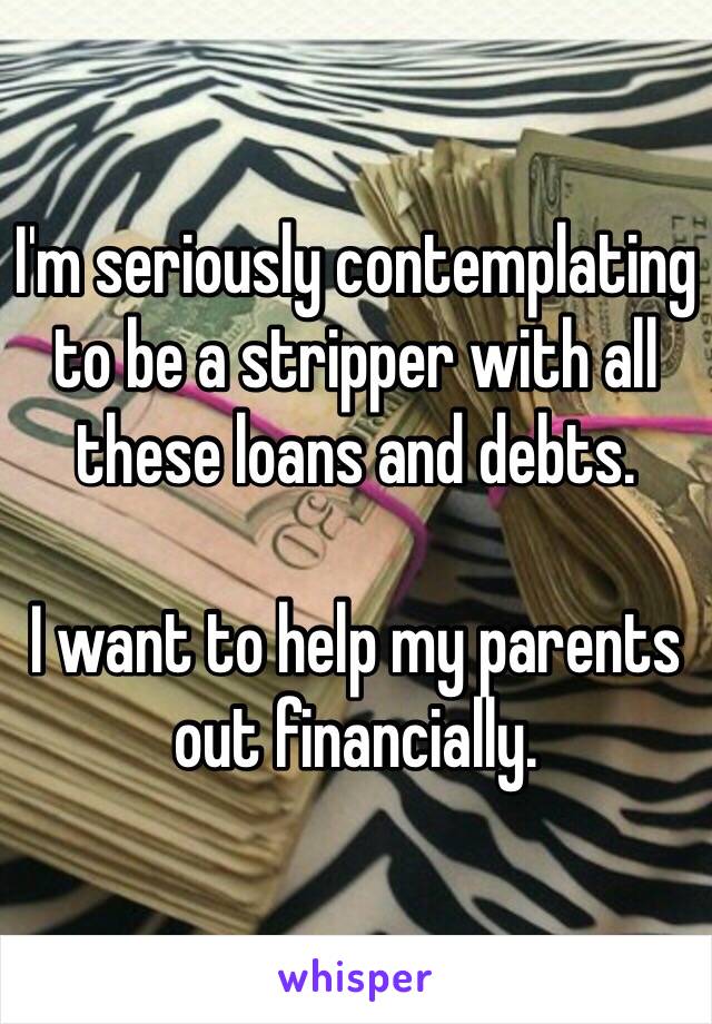 I'm seriously contemplating to be a stripper with all these loans and debts. 

I want to help my parents out financially. 