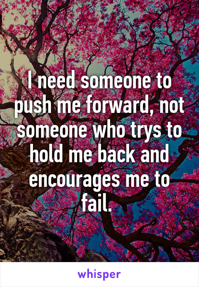 I need someone to push me forward, not someone who trys to hold me back and encourages me to fail. 