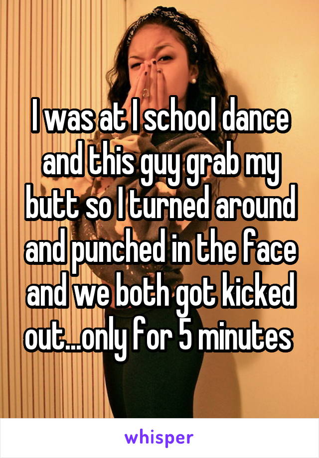 I was at I school dance and this guy grab my butt so I turned around and punched in the face and we both got kicked out...only for 5 minutes 