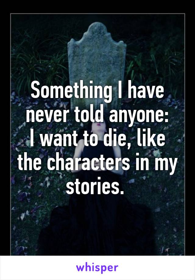 Something I have never told anyone:
I want to die, like the characters in my stories. 