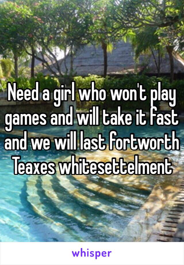 Need a girl who won't play games and will take it fast and we will last fortworth Teaxes whitesettelment 