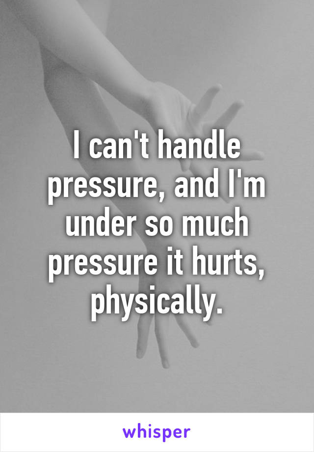 I can't handle pressure, and I'm under so much pressure it hurts, physically.