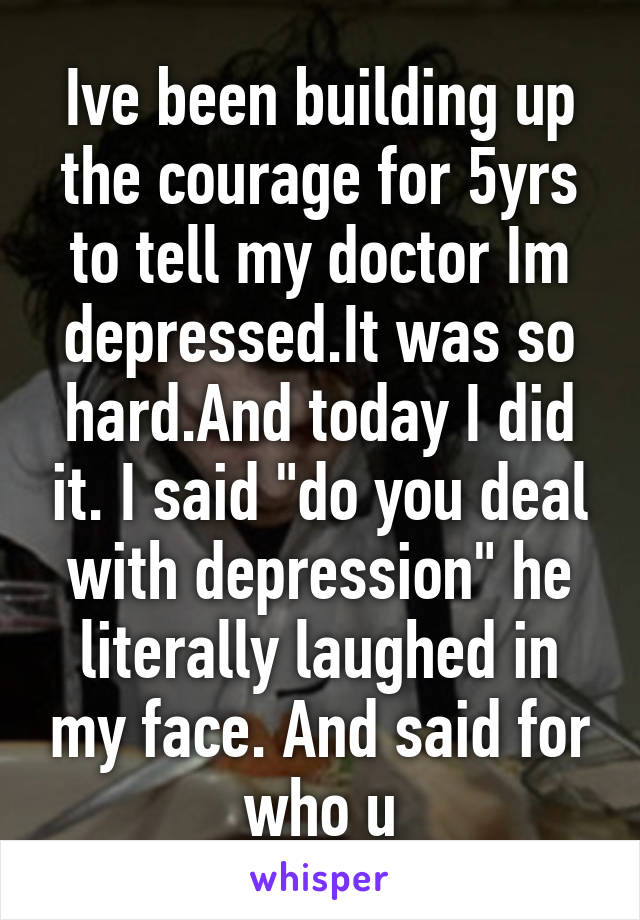 Ive been building up the courage for 5yrs to tell my doctor Im depressed.It was so hard.And today I did it. I said "do you deal with depression" he literally laughed in my face. And said for who u