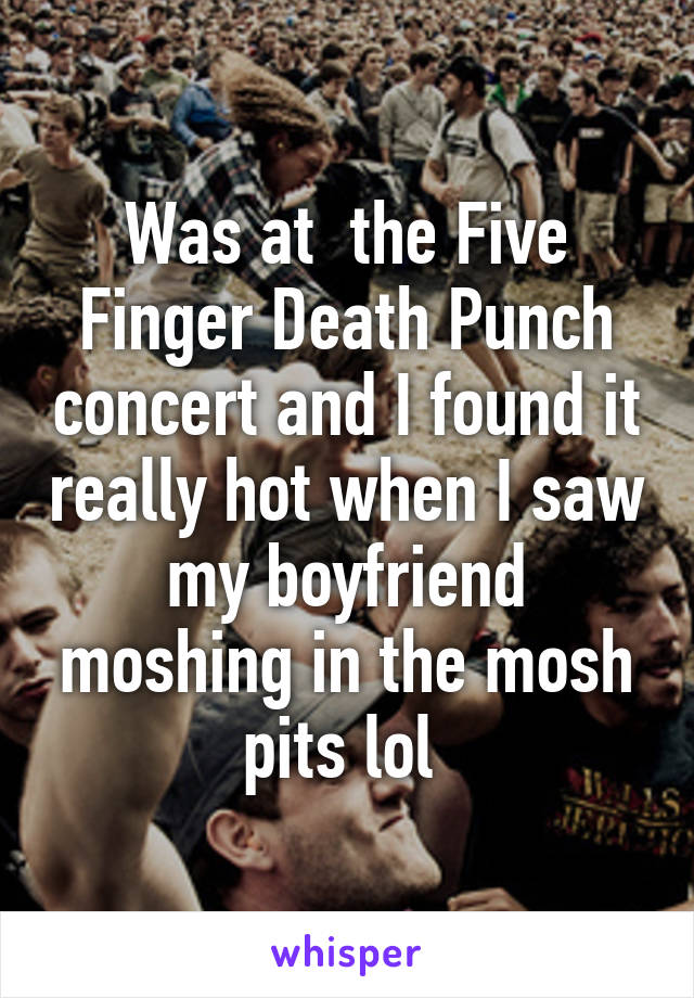 Was at  the Five Finger Death Punch concert and I found it really hot when I saw my boyfriend moshing in the mosh pits lol 