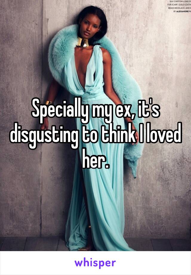 Specially my ex, it's disgusting to think I loved her.