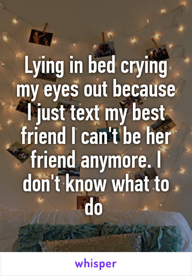 Lying in bed crying my eyes out because I just text my best friend I can't be her friend anymore. I don't know what to do 