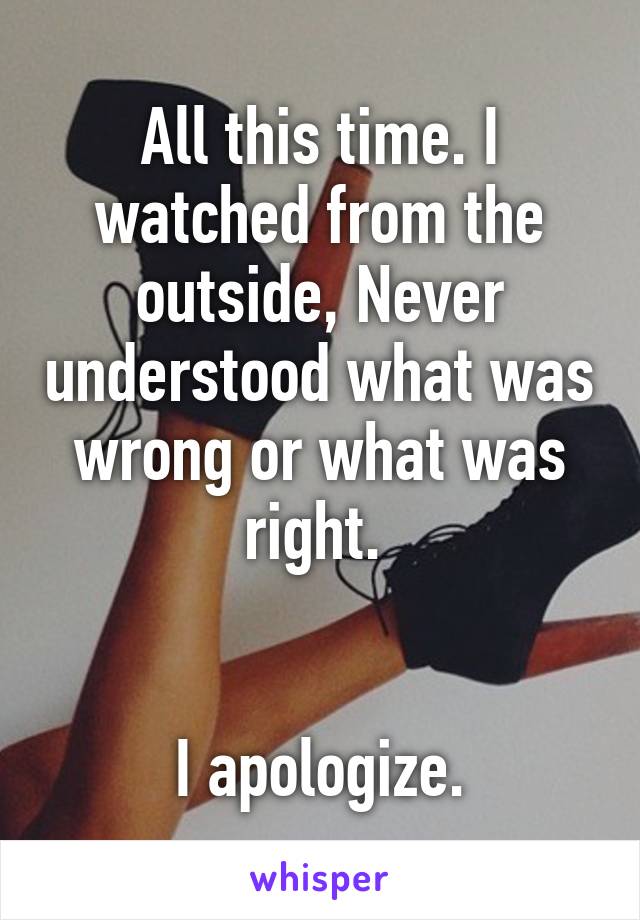 All this time. I watched from the outside, Never understood what was wrong or what was right. 


I apologize.