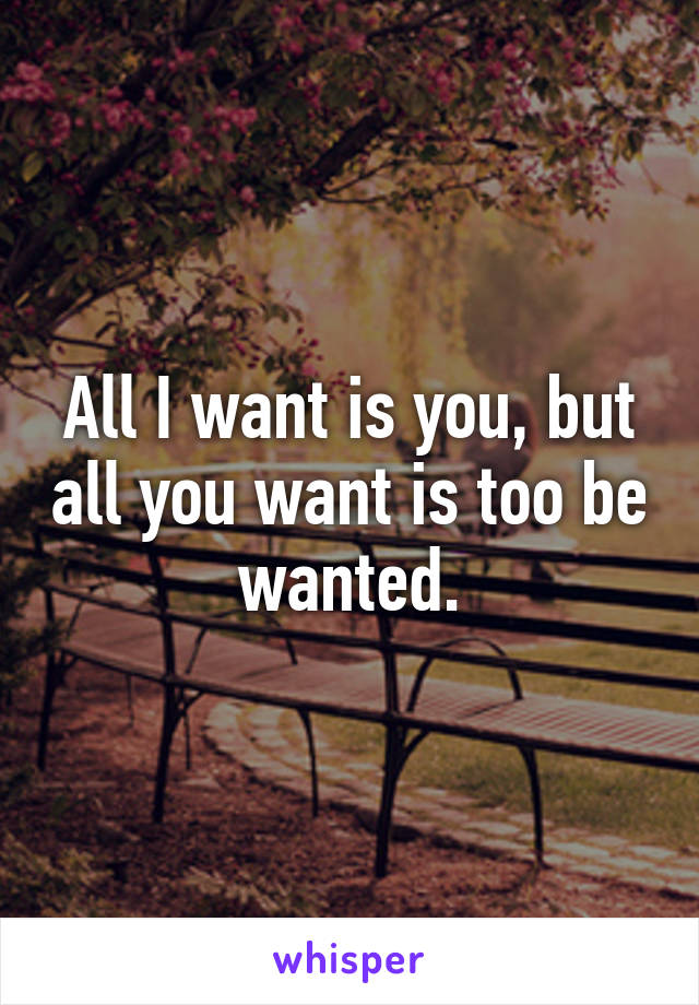 All I want is you, but all you want is too be wanted.