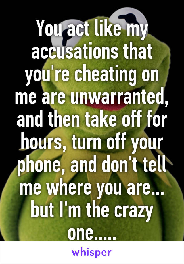 You act like my accusations that you're cheating on me are unwarranted, and then take off for hours, turn off your phone, and don't tell me where you are... but I'm the crazy one.....