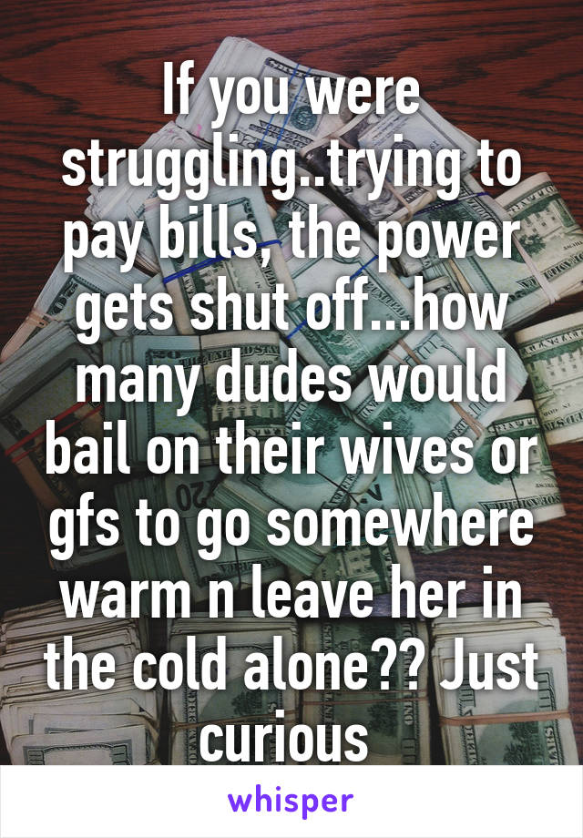 If you were struggling..trying to pay bills, the power gets shut off...how many dudes would bail on their wives or gfs to go somewhere warm n leave her in the cold alone?? Just curious 