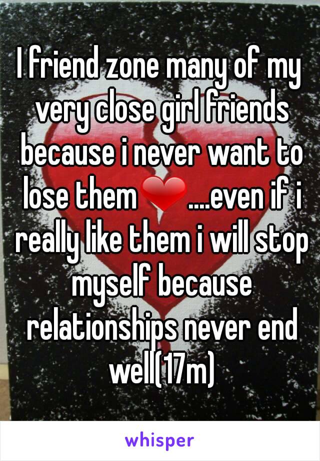 I friend zone many of my very close girl friends because i never want to lose them❤....even if i really like them i will stop myself because relationships never end well(17m)