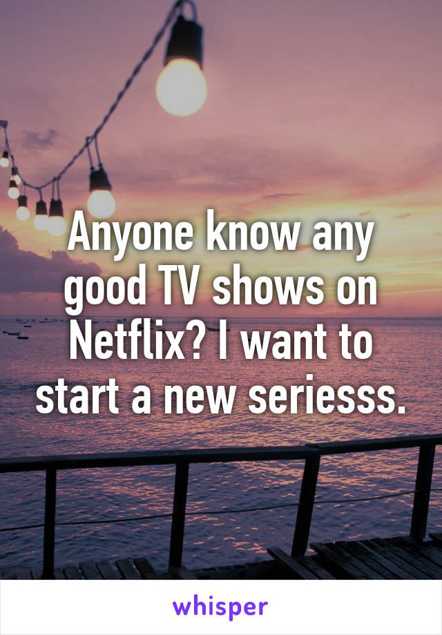 Anyone know any good TV shows on Netflix? I want to start a new seriesss.