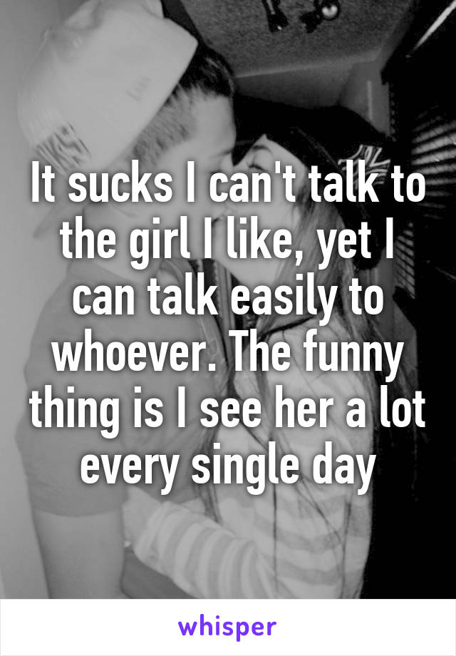 It sucks I can't talk to the girl I like, yet I can talk easily to whoever. The funny thing is I see her a lot every single day