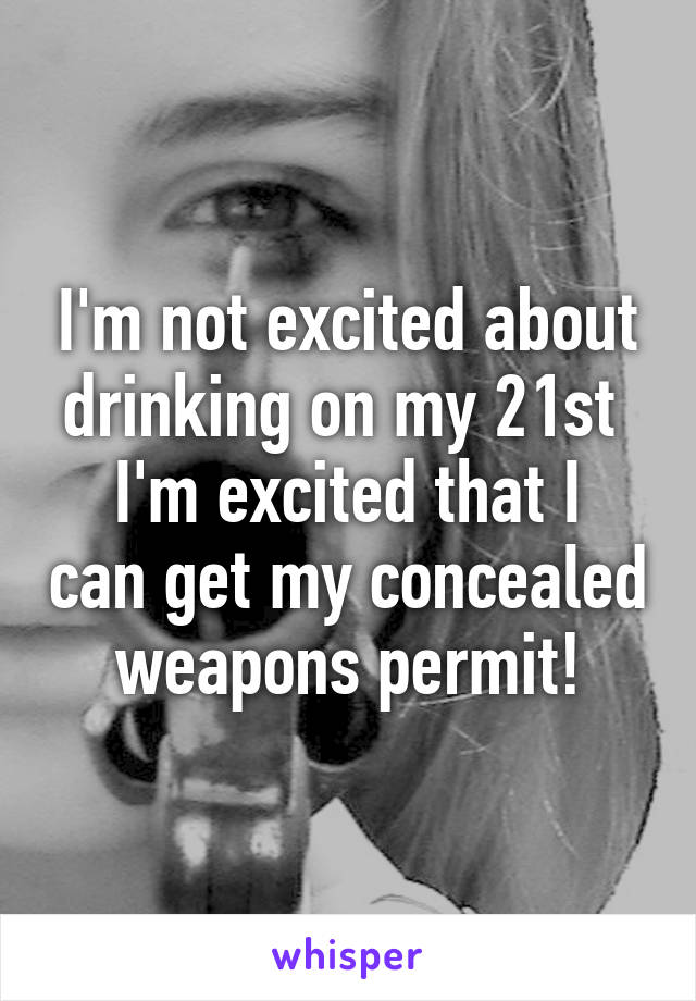 I'm not excited about drinking on my 21st 
I'm excited that I can get my concealed weapons permit!