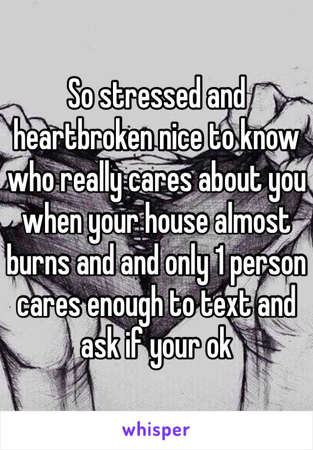 So stressed and heartbroken nice to know who really cares about you when your house almost burns and and only 1 person cares enough to text and ask if your ok