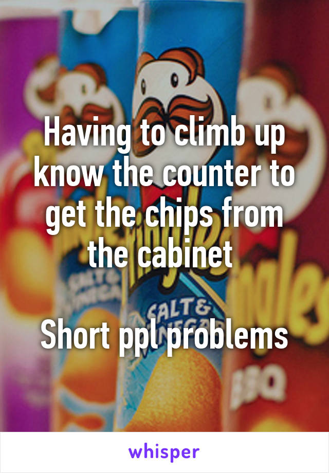 Having to climb up know the counter to get the chips from the cabinet 

Short ppl problems